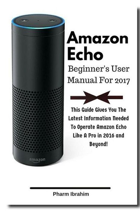 Amazon Echo Beginner's User Manual For 2017: This Guide Gives You The Latest Information Needed To Operate Amazon Echo Like A Pro In 2016 And Beyond!-..