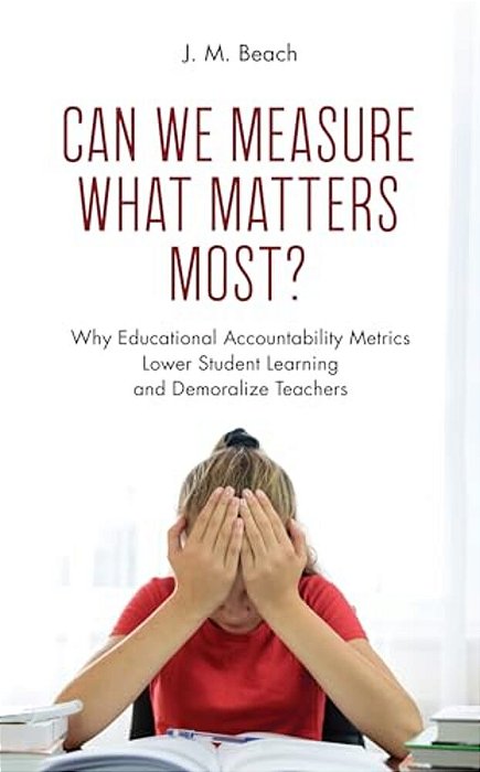 Can We Measure What Matters Most?: Why Educational Accountability Metrics Lower Student Learning And Demoralize Teachers-..