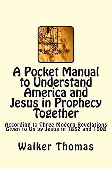 A Pocket Manual To Understand America And Jesus In Prophecy Together: According To Three Modern Revelations Given To US By Jesus In 1852 And 1908-..