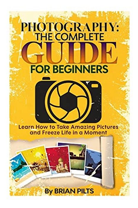 Photography: The Complete Guide For Beginners: Learn How To Take Amazing Pictures And Freeze Life In A Moment-..