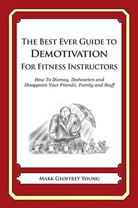 The Best Ever Guide To Demotivation For Fitness Instructors: How To Dismay, Dishearten And Disappoint Your Friends, Family And Staff-..