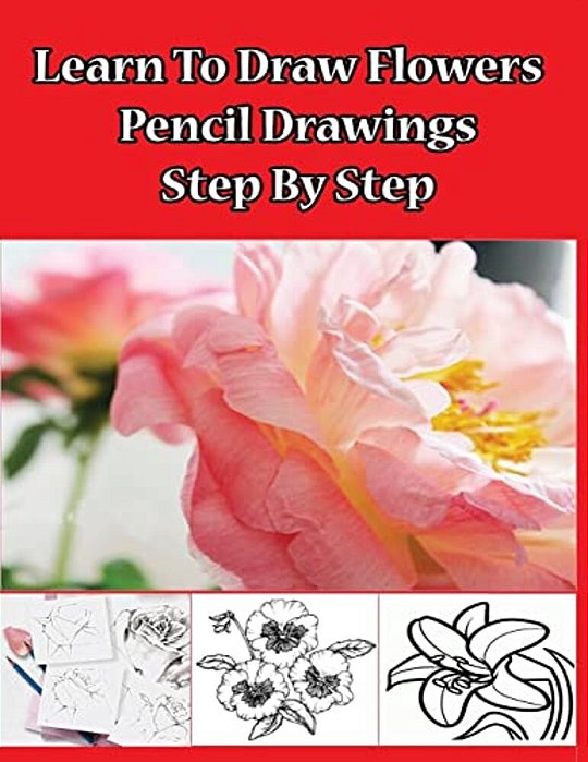 Learn To Draw Flowers: Pencil Drawings Step By Step: Pencil Drawing Ideas For Absolute Beginners-..