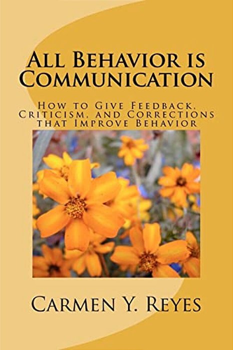 All Behavior Is Communication: How To Give Feedback, Criticism, And Corrections That Improve Behavior-..