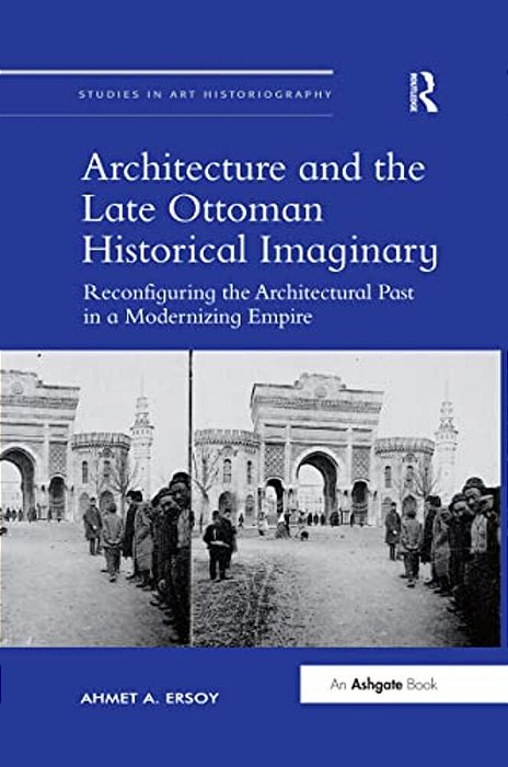 Architecture And The Late Ottoman Historical Imaginary: Reconfiguring The Architectural Past In A Modernizing Empire-..