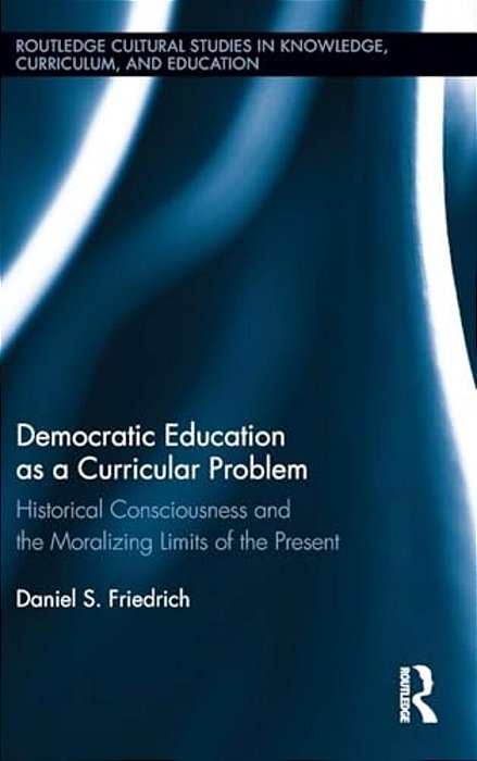 Democratic Education As A Curricular Problem: Historical Consciousness And The Moralizing Limits Of The Present-..