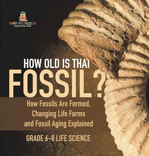 How Old Is That Fossil? How Fossils Are Formed, Changing Life Forms And Fossil Aging Explained Grade 6-8 Life Science-..