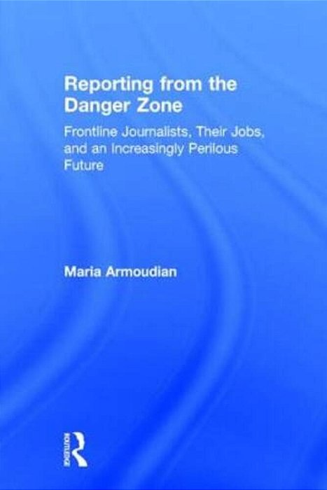 Reporting From The Danger Zone: Frontline Journalists, Their Jobs, And An Increasingly Perilous Future-..