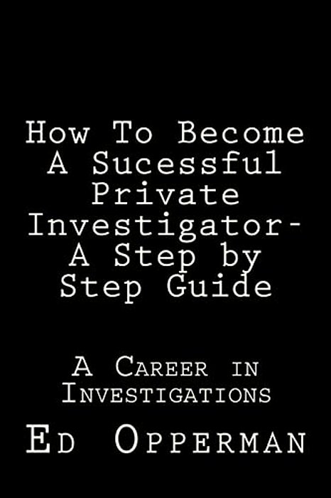 How To Become A Sucessful Private Investigator- A Step By Step Guide: A Career In Investigations-..