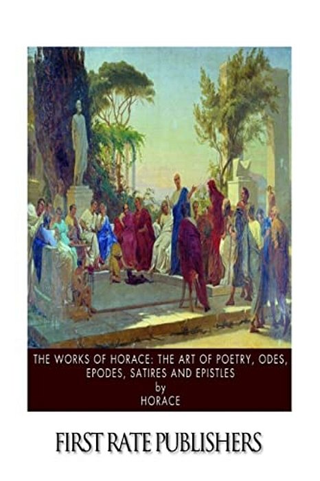 The Works Of Horace: The Art Of Poetry, Odes, Epodes, Satires And Epistles-..