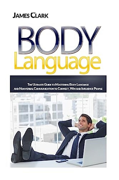 Body Language: The Ultimate Guide To Mastering Body Language And Nonverbal Communication To Connect, Win And Influence People-..
