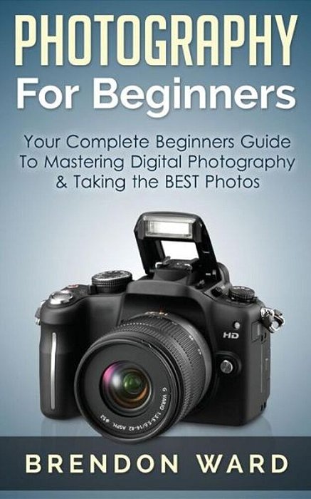 Photography For Beginners: Your Complete Beginners Guide To Mastering Digital Photography & Taking The Best Photos-..