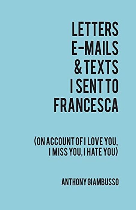 Letters, E-Mails, & Texts I Sent To Francesca: On Account Of I Love You, I Hate You, I Miss You-..