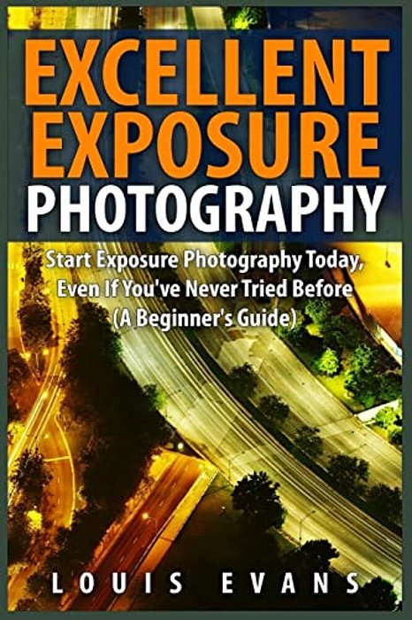 Excellent Exposure Photography: Start Exposure Photography Today, Even If You'Ve Never Tried Before (A Beginner's Guide)-..