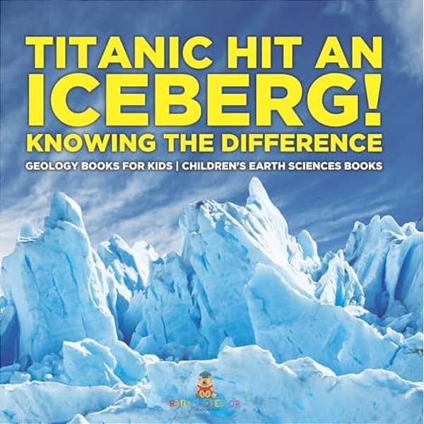 Titanic Hit An Iceberg! Icebergs Vs. Glaciers - Knowing The Difference - Geology Books For Kids Children's Earth Sciences Books-..