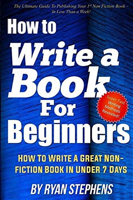 How To Write A Book For Beginners: How To Write A Great Non-Fiction Book In Under 7 Days-..