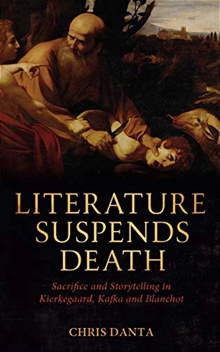 Literature Suspends Death: Sacrifice And Storytelling In Kierkegaard, Kafka And Blanchot-..