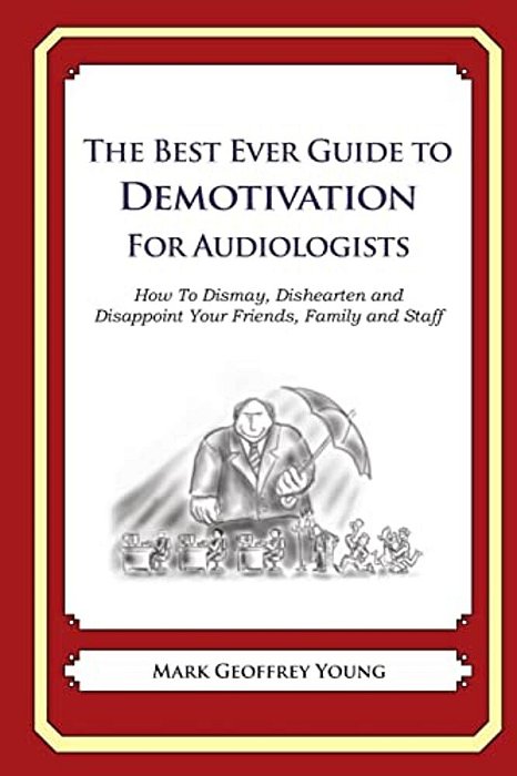 The Best Ever Guide To Demotivation For Audiologists: How To Dismay, Dishearten And Disappoint Your Friends, Family And Staff-..