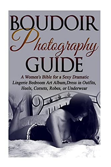 Boudoir Photography Guide: A Women's Bible For A Sexy Dramatic Lingerie Bedroom Art Album, Dress In Outfits, Heels, Corsets, Robes, Or Underwear-..
