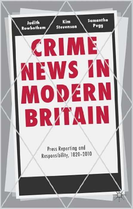 Crime News In Modern Britain: Press Reporting And Responsibility, 1820-2010-..