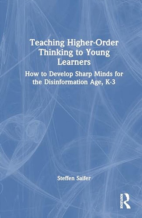 Teaching Higher-Order Thinking To Young Learners, K-3: How To Develop Sharp Minds For The Disinformation Age-..