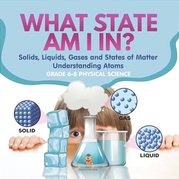 What State Am I In? Solids, Liquids, Gases And States Of Matter Understanding Atoms Grade 6-8 Physical Science-..
