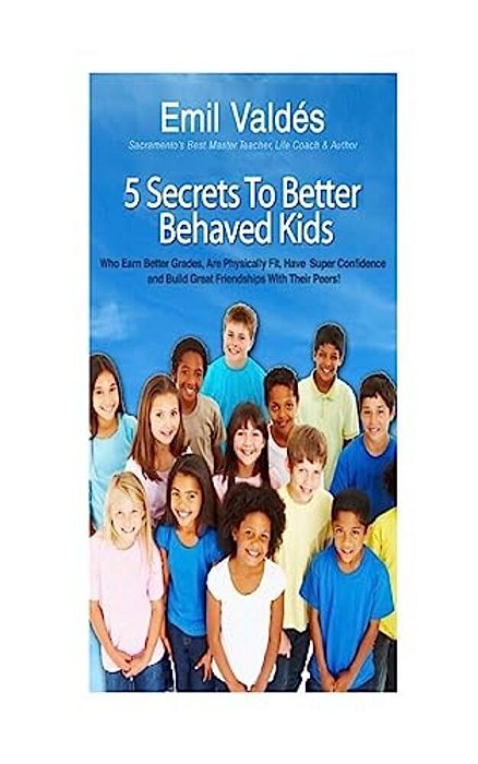 Emil Valdes' 5 Secrets To Better Behaved Kids: Who Earn Better Grades, Are Physically Fit, Have Super Confidence And Build Great Friendships With Thei-..