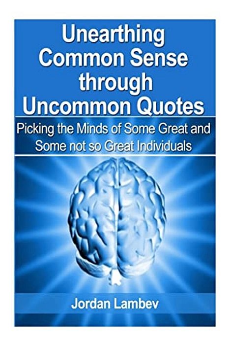 Unearthing Common Sense Through Uncommon Quotes: (Picking The Minds Of Some Great And Some Not So Great Individuals)-..