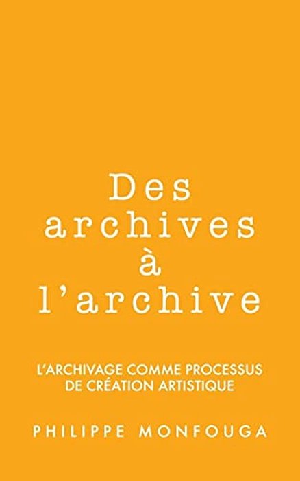 Des Archives À L'Archive: L'Archivage Comme Processus De Création Artistique-..