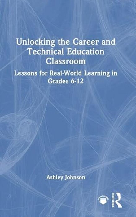 Unlocking The Career And Technical Education Classroom: Lessons For Real-World Learning In Grades 6-12-..