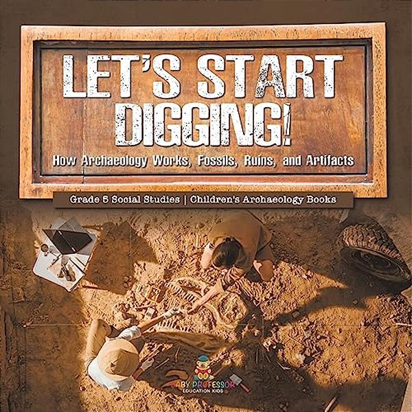 Let's Start Digging!: How Archaeology Works, Fossils, Ruins, And Artifacts Grade 5 Social Studies Children's Archaeology Books-..