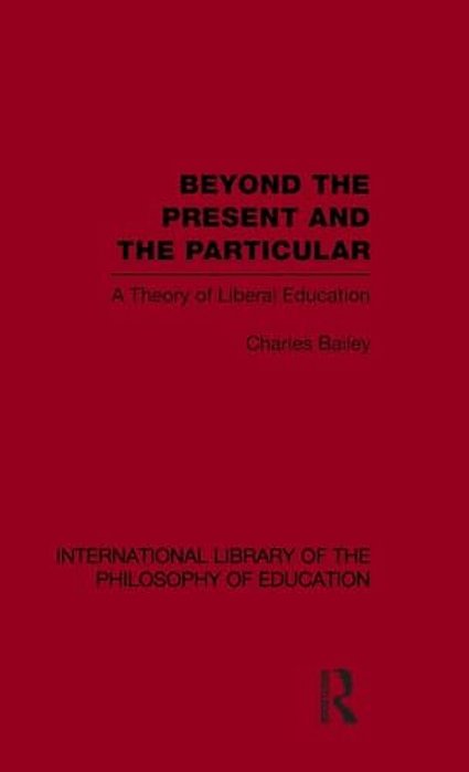 Beyond The Present And The Particular (International Library Of The Philosophy Of Education Volume 2): A Theory Of Liberal Education-..