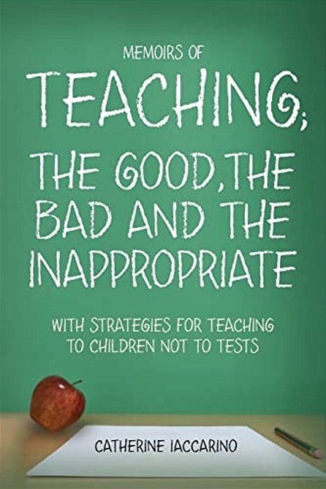 Memoirs Of Teaching; The Good, The Bad And The Inappropriate With Strategies For Teaching To Children Not To Tests-..