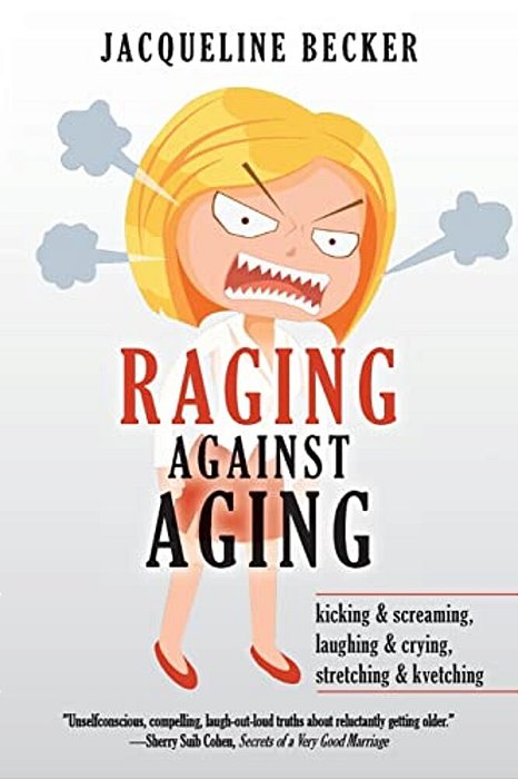 Raging Against Aging: Kicking & Screaming, Laughing & Crying, Stretching & Kvetching-..