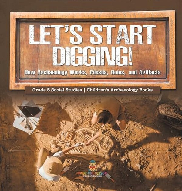 Let's Start Digging!: How Archaeology Works, Fossils, Ruins, And Artifacts Grade 5 Social Studies Children's Archaeology Books-..