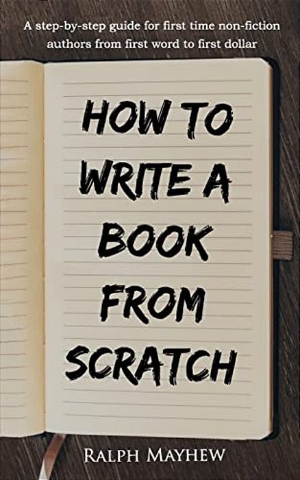 How To Write A Book From Scratch: A Step-By-step Guide For First Time Non-Fiction Authors From First Word To First Dollar-..