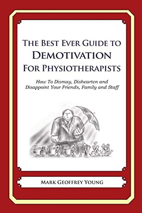 The Best Ever Guide To Demotivation For Physiotherapists: How To Dismay, Dishearten And Disappoint Your Friends, Family And Staff-..