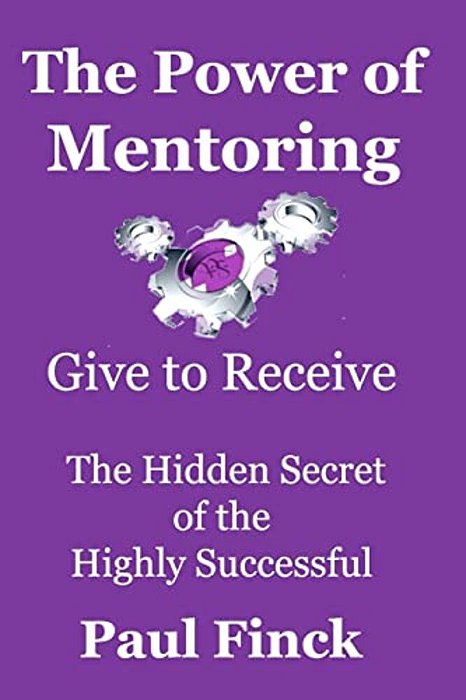 The Power Of Mentoring: Give To Receive - The Hidden Secret Of The Highly Successful-..