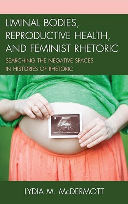 Liminal Bodies, Reproductive Health, And Feminist Rhetoric: Searching The Negative Spaces In Histories Of Rhetoric-..