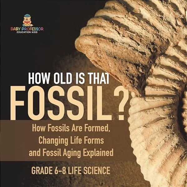 How Old Is That Fossil? How Fossils Are Formed, Changing Life Forms And Fossil Aging Explained Grade 6-8 Life Science-..