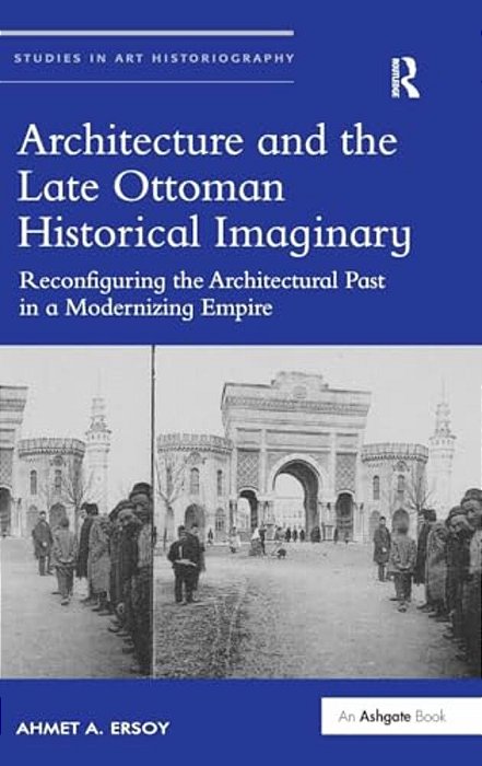 Architecture And The Late Ottoman Historical Imaginary: Reconfiguring The Architectural Past In A Modernizing Empire-..