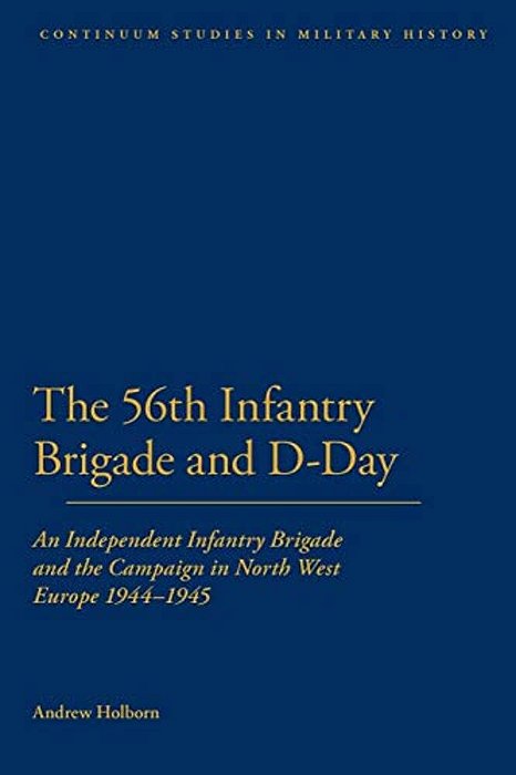 56Th Infantry Brigade And D-Day: An Independent Infantry Brigade And The Campaign In North West Europe 1944-1945-..
