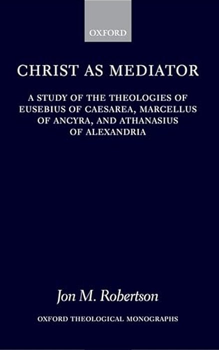 Christ As Mediator: A Study Of The Theologies Of Eusebius Of Caesarea, Marcellus Of Ancyra, And Athanasius Of Alexandria-..