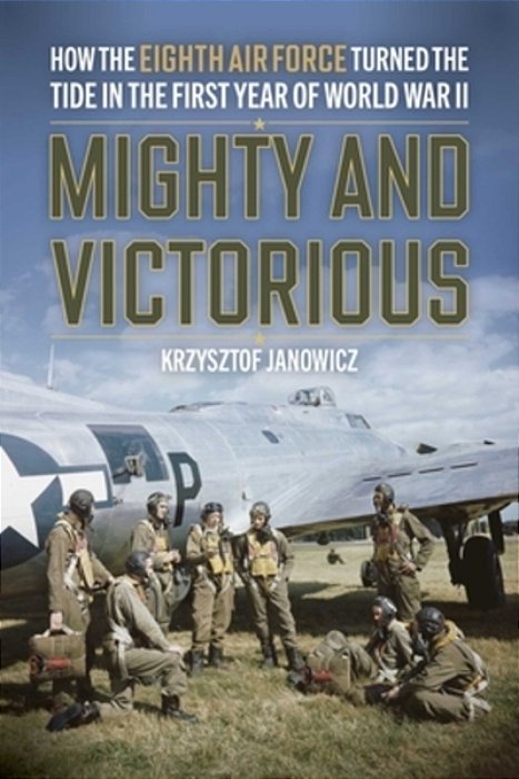 Mighty And Victorious: How The Eighth Air Force And Its First Missions Changed The Air War In Europe, 1942-43-..