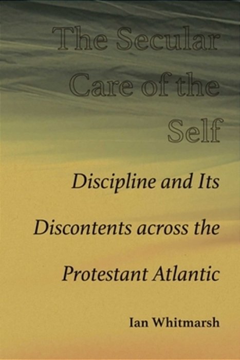 The Secular Care Of The Self: Discipline And Its Discontents Across The Protestant Atlantic-..