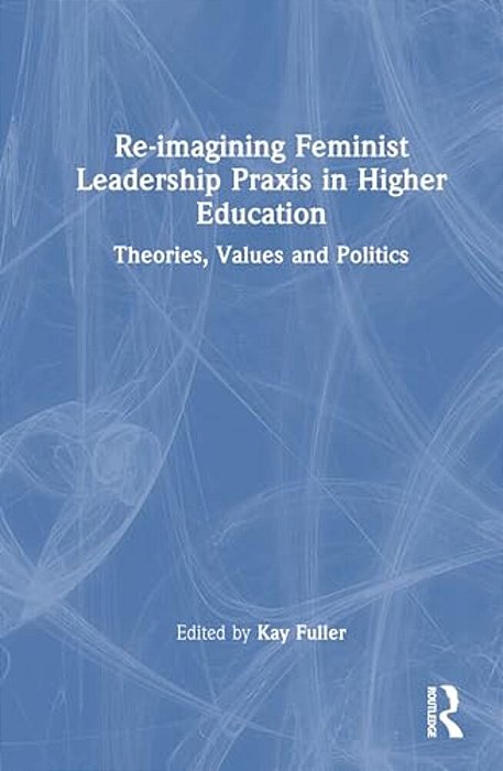 Reimagining Feminist Leadership Praxis In Higher Education: Theories, Values And Politics-..