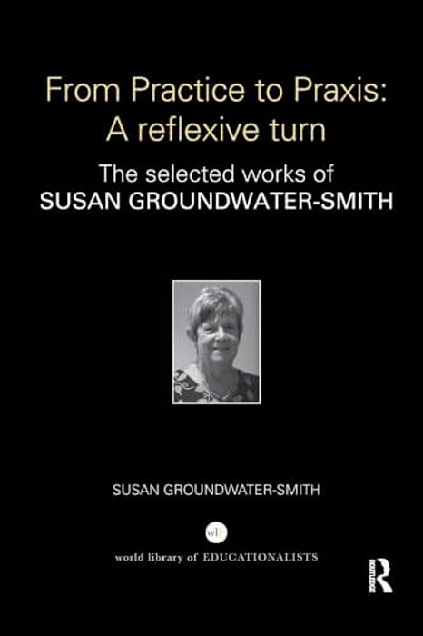 From Practice To Praxis: A Reflexive Turn: The Selected Works Of Susan Groundwater-Smith-..