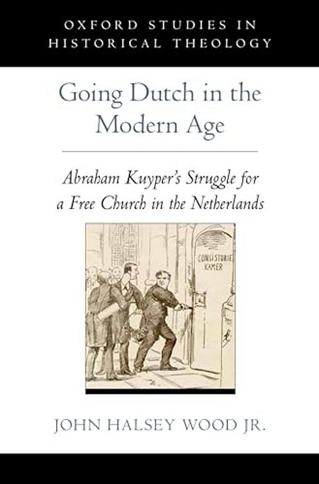Going Dutch In The Modern Age: Abraham Kuyper's Struggle For A Free Church In The Nineteenth-Century Netherlands-..