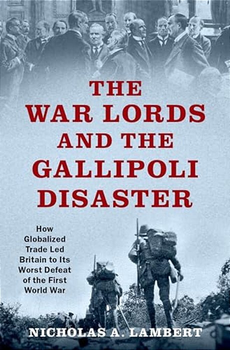 War Lords And The Gallipoli Disaster: How Globalized Trade Led Britain To Its Worst Defeat Of The First World War-..
