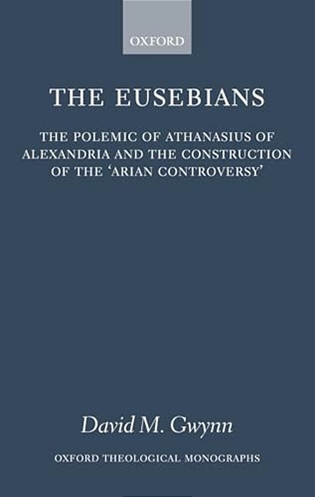 The Eusebians: The Polemic Of Athanasius Of Alexandria And The Construction Of The 'Arian Controversy'-..