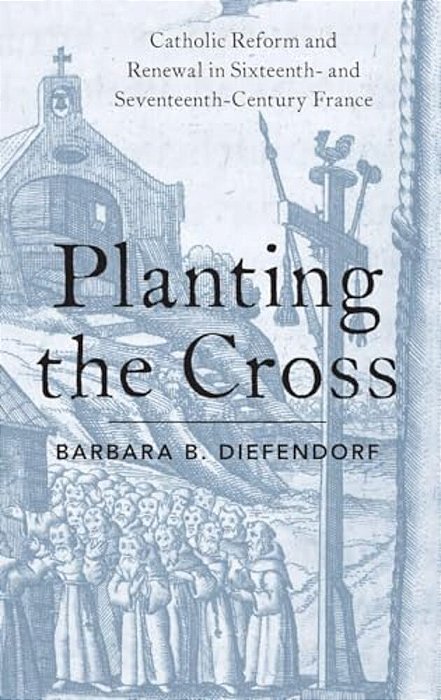 Planting The Cross: Catholic Reform And Renewal In Sixteenth- And Seventeenth-Century France-..